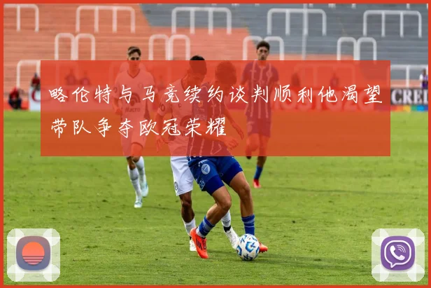 略伦特与马竞续约谈判顺利他渴望带队争夺欧冠荣耀